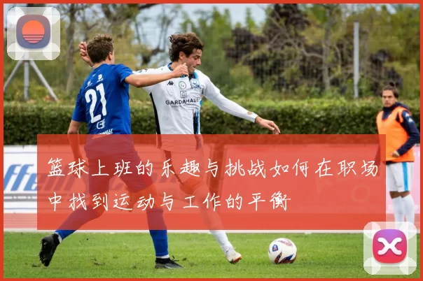 篮球上班的乐趣与挑战如何在职场中找到运动与工作的平衡