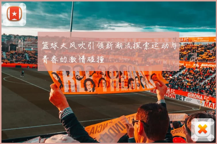 篮球大风吹引领新潮流探索运动与青春的激情碰撞