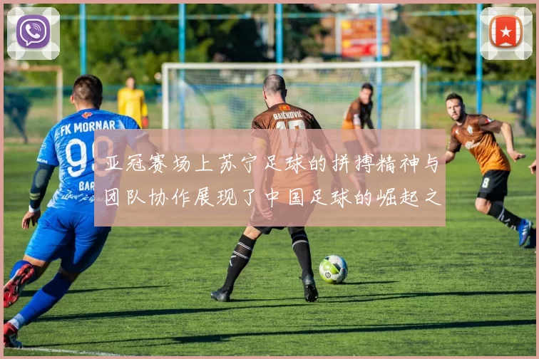 亚冠赛场上苏宁足球的拼搏精神与团队协作展现了中国足球的崛起之路
