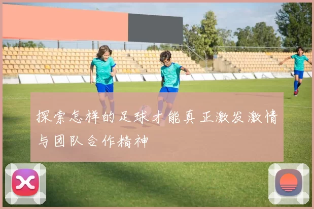 探索怎样的足球才能真正激发激情与团队合作精神
