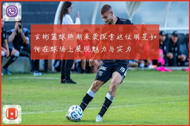 玄彬篮球热潮来袭探索这位明星如何在球场上展现魅力与实力